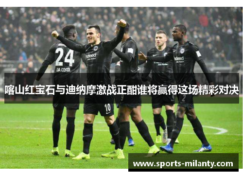 喀山红宝石与迪纳摩激战正酣谁将赢得这场精彩对决